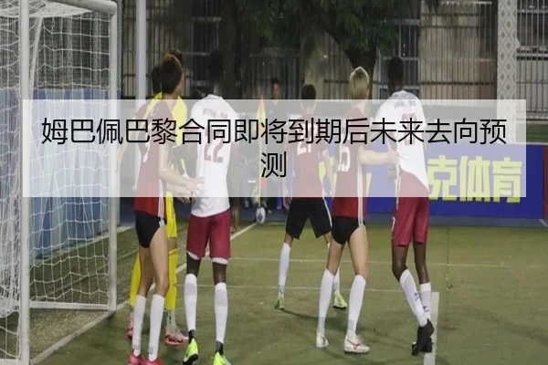 姆巴佩巴黎合同即将到期后未来去向预测